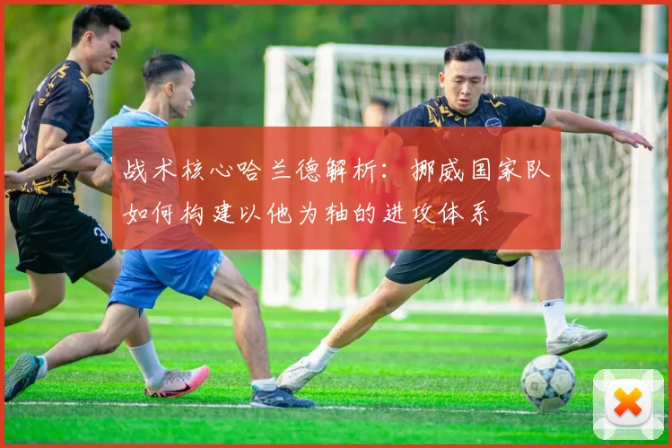 战术核心哈兰德解析：挪威国家队如何构建以他为轴的进攻体系