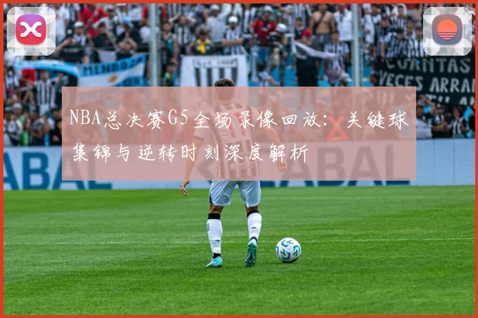 NBA总决赛G5全场录像回放：关键球集锦与逆转时刻深度解析