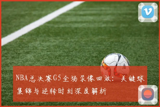 NBA总决赛G5全场录像回放：关键球集锦与逆转时刻深度解析