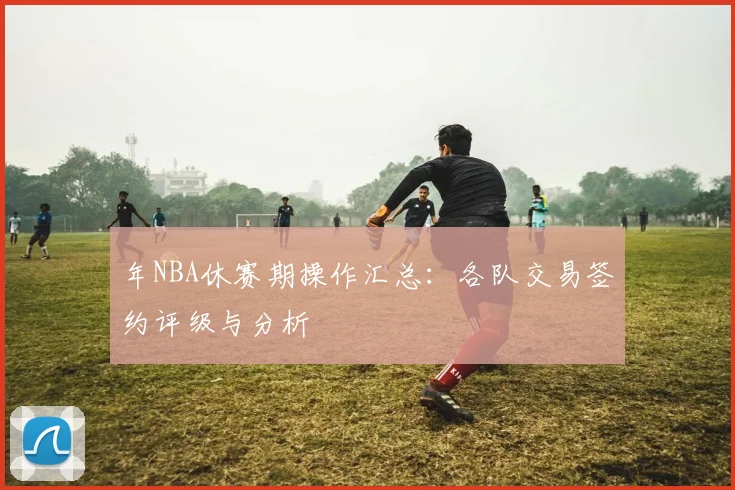 年NBA休赛期操作汇总：各队交易签约评级与分析