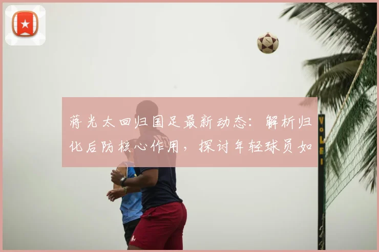 蒋光太回归国足最新动态：解析归化后防核心作用，探讨年轻球员如何优化球队年龄结构