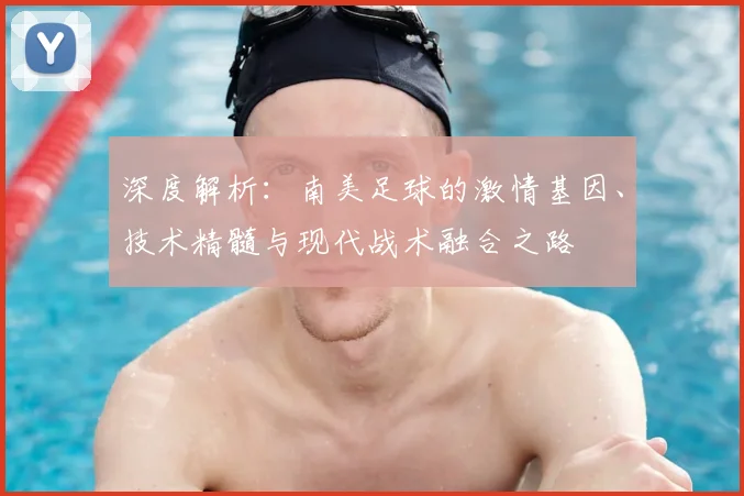 深度解析：南美足球的激情基因、技术精髓与现代战术融合之路