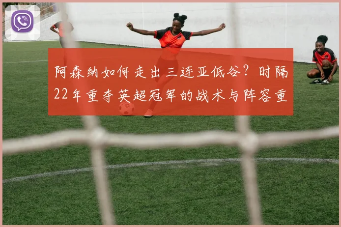 阿森纳如何走出三连亚低谷？时隔22年重夺英超冠军的战术与阵容重建之路