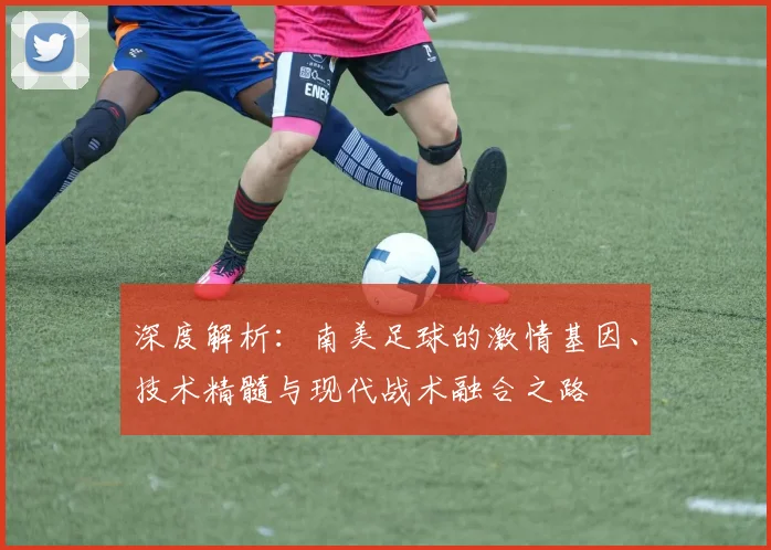 深度解析:南美足球的激情基因、技术精髓与现代战术融合之路