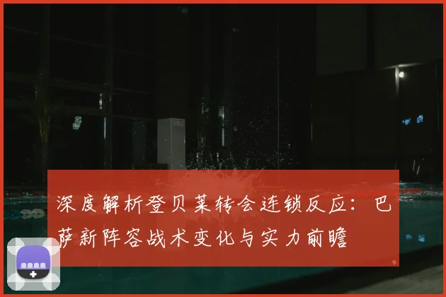 深度解析登贝莱转会连锁反应：巴萨新阵容战术变化与实力前瞻